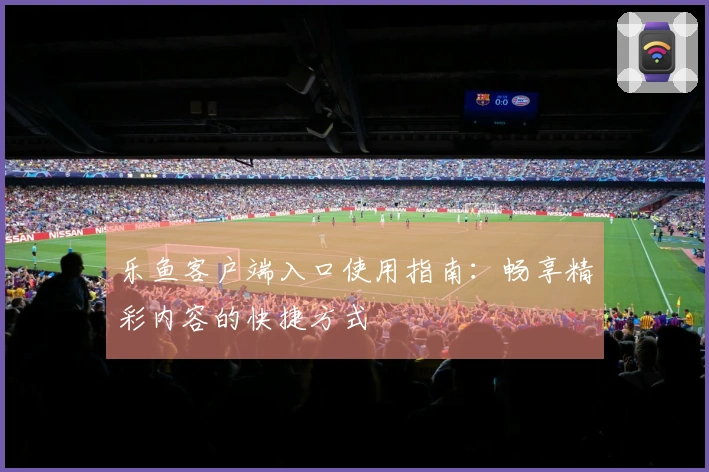 乐鱼客户端入口使用指南：畅享精彩内容的快捷方式