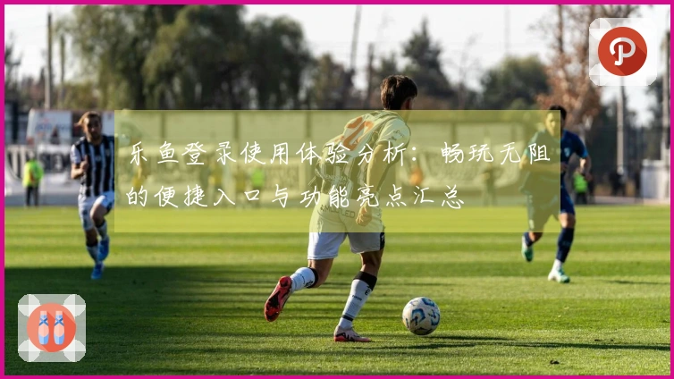 乐鱼登录使用体验分析：畅玩无阻的便捷入口与功能亮点汇总