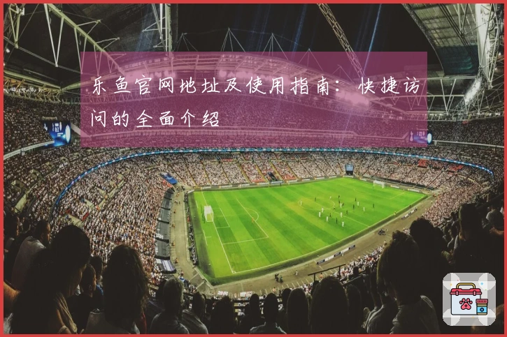 乐鱼官网地址及使用指南：快捷访问的全面介绍