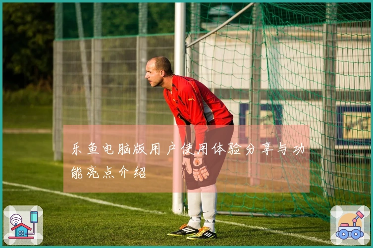 乐鱼电脑版用户使用体验分享与功能亮点介绍