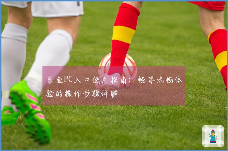 乐鱼PC入口使用指南：畅享流畅体验的操作步骤详解