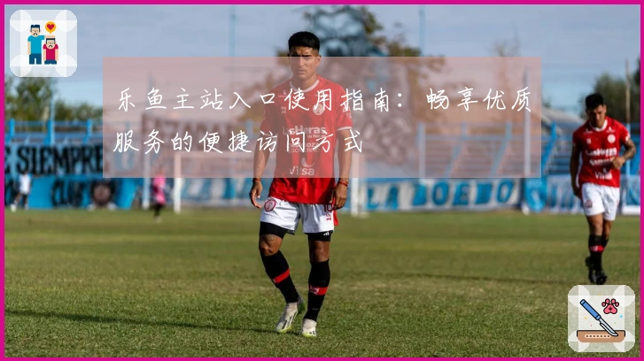 乐鱼主站入口使用指南：畅享优质服务的便捷访问方式