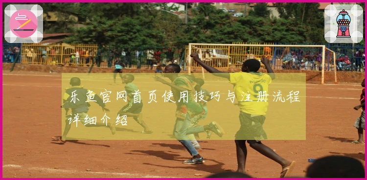 乐鱼官网首页使用技巧与注册流程详细介绍