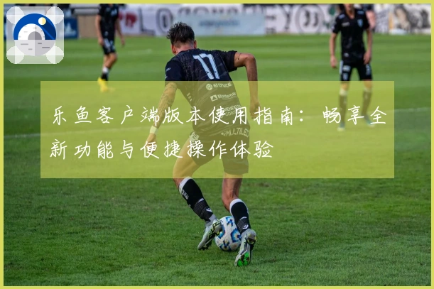 乐鱼客户端版本使用指南：畅享全新功能与便捷操作体验