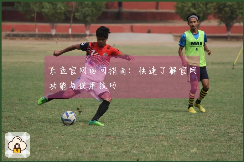 乐鱼官网访问指南：快速了解官网功能与使用技巧