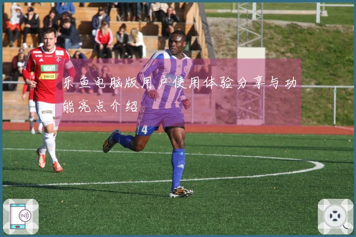 乐鱼电脑版用户使用体验分享与功能亮点介绍