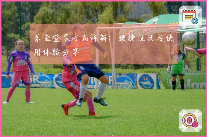 乐鱼登录方式详解：便捷注册与使用体验分享