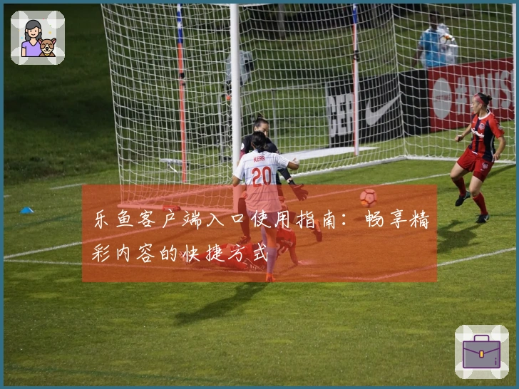 乐鱼客户端入口使用指南：畅享精彩内容的快捷方式