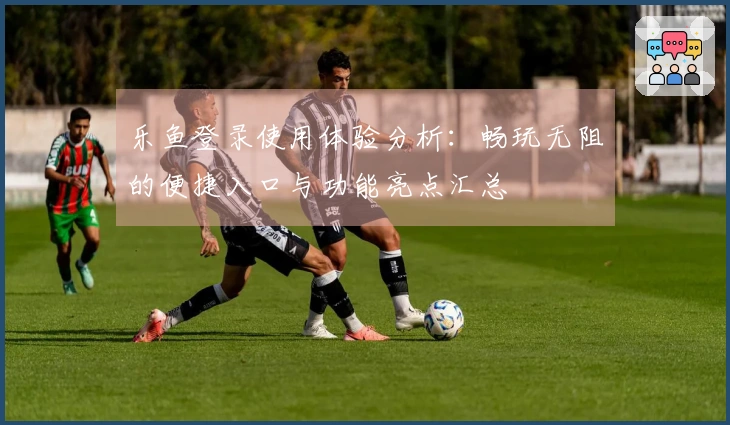 乐鱼登录使用体验分析:畅玩无阻的便捷入口与功能亮点汇总