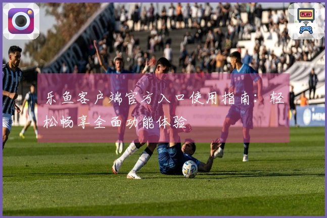 乐鱼客户端官方入口使用指南：轻松畅享全面功能体验