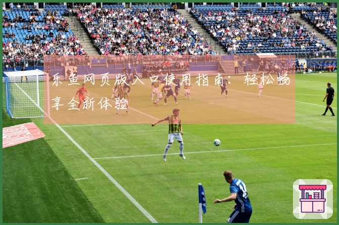 乐鱼网页版入口使用指南：轻松畅享全新体验